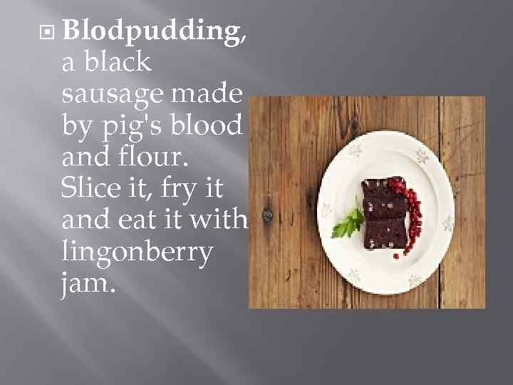  Blodpudding, a black sausage made by pig's blood and flour. Slice it, fry