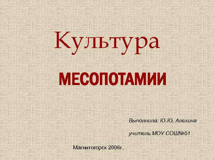 Культура МЕСОПОТАМИИ Выполнила: Ю. Ю. Алехина учитель МОУ СОШ№ 51 Магнитогорск 2006 г. 