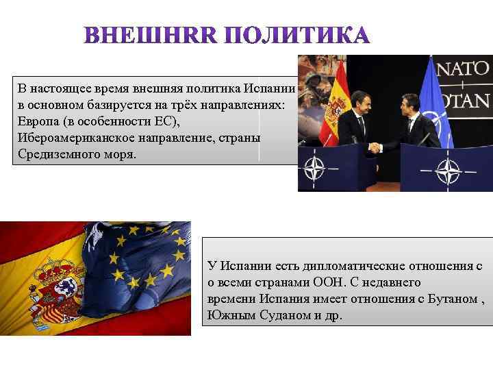 В настоящее время внешняя политика Испании в основном базируется на трёх направлениях: Европа (в