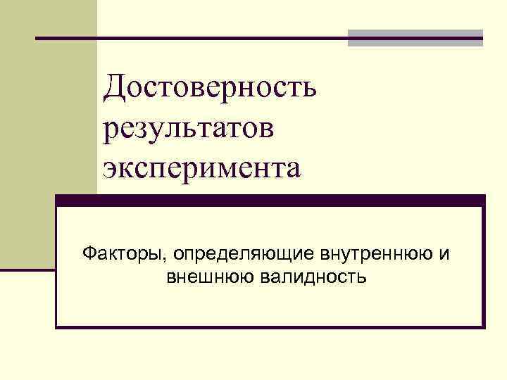 Достоверность результатов эксперимента Факторы, определяющие внутреннюю и внешнюю валидность 