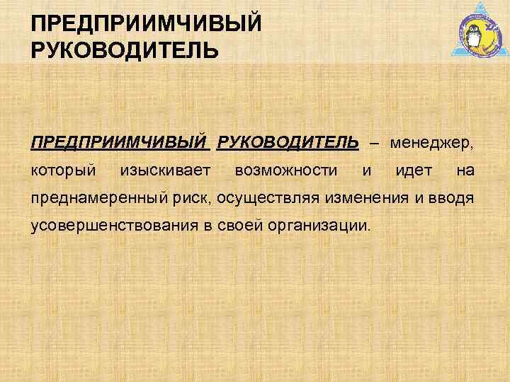 ПРЕДПРИИМЧИВЫЙ РУКОВОДИТЕЛЬ – менеджер, который изыскивает возможности и идет на преднамеренный риск, осуществляя изменения
