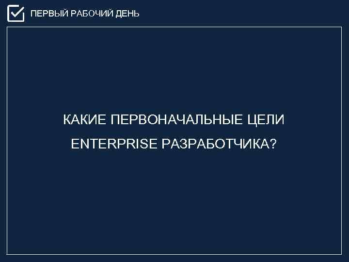 ПЕРВЫЙ РАБОЧИЙ ДЕНЬ КАКИЕ ПЕРВОНАЧАЛЬНЫЕ ЦЕЛИ ENTERPRISE РАЗРАБОТЧИКА? 