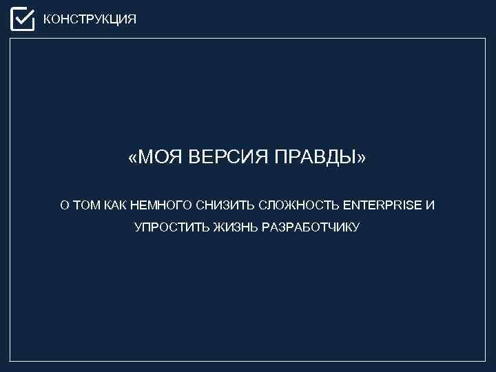 КОНСТРУКЦИЯ «МОЯ ВЕРСИЯ ПРАВДЫ» О ТОМ КАК НЕМНОГО СНИЗИТЬ СЛОЖНОСТЬ ENTERPRISE И УПРОСТИТЬ ЖИЗНЬ