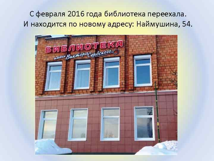 С февраля 2016 года библиотека переехала. И находится по новому адресу: Наймушина, 54. 
