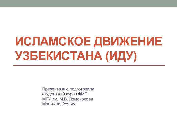 ИСЛАМСКОЕ ДВИЖЕНИЕ УЗБЕКИСТАНА (ИДУ) Презентацию подготовила студентка 3 курса ФМП МГУ им. М. В.