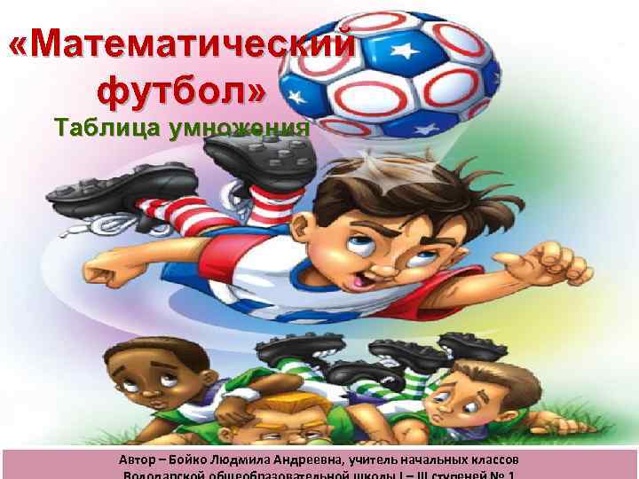  «Математический футбол» Таблица умножения Автор – Бойко Людмила Андреевна, учитель начальных классов 