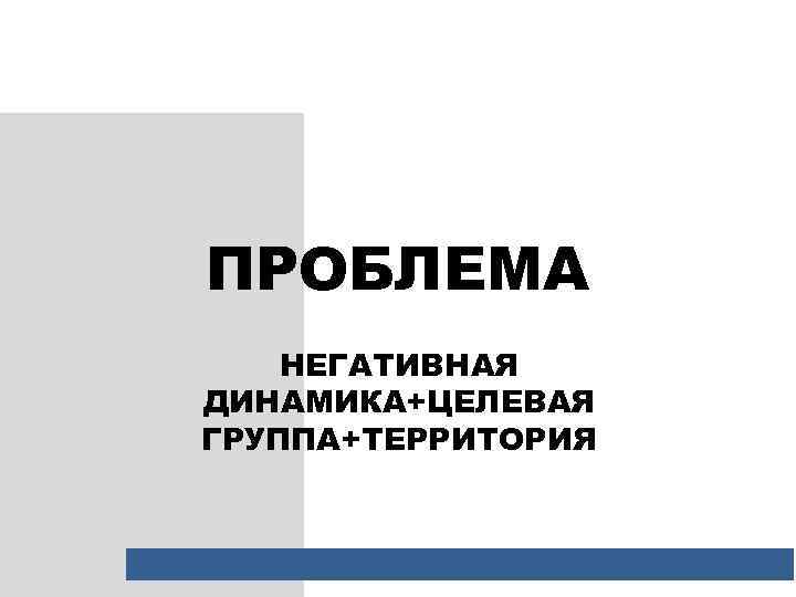 ПРОБЛЕМА НЕГАТИВНАЯ ДИНАМИКА+ЦЕЛЕВАЯ ГРУППА+ТЕРРИТОРИЯ 
