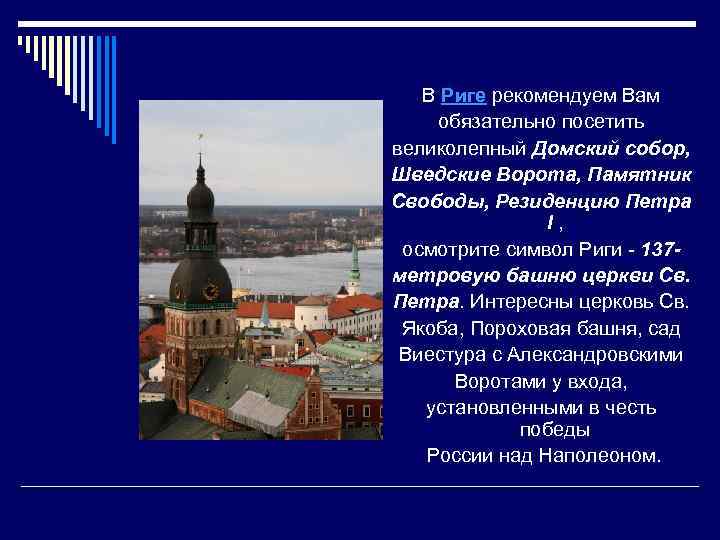 В Риге рекомендуем Вам обязательно посетить великолепный Домский собор, Шведские Ворота, Памятник Свободы, Резиденцию