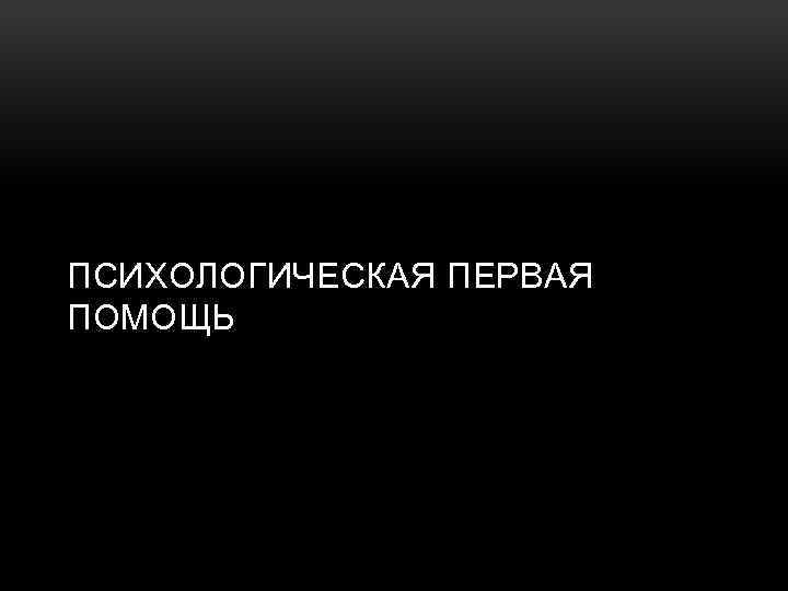 ПСИХОЛОГИЧЕСКАЯ ПЕРВАЯ ПОМОЩЬ 