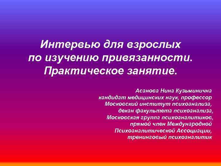 Интервью для взрослых по изучению привязанности. Практическое занятие. Асанова Нина Кузьминична кандидат медицинских наук,