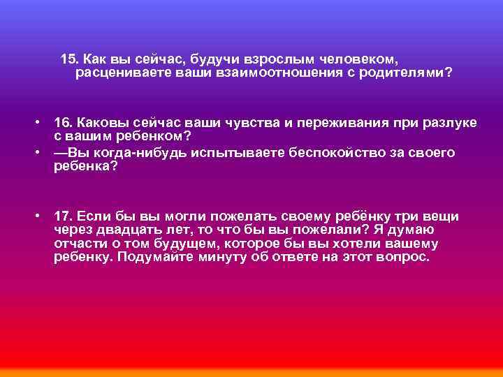 15. Как вы сейчас, будучи взрослым человеком, расцениваете ваши взаимоотношения с родителями? • 16.