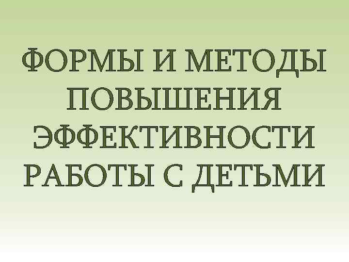 ФОРМЫ И МЕТОДЫ ПОВЫШЕНИЯ ЭФФЕКТИВНОСТИ РАБОТЫ С ДЕТЬМИ 