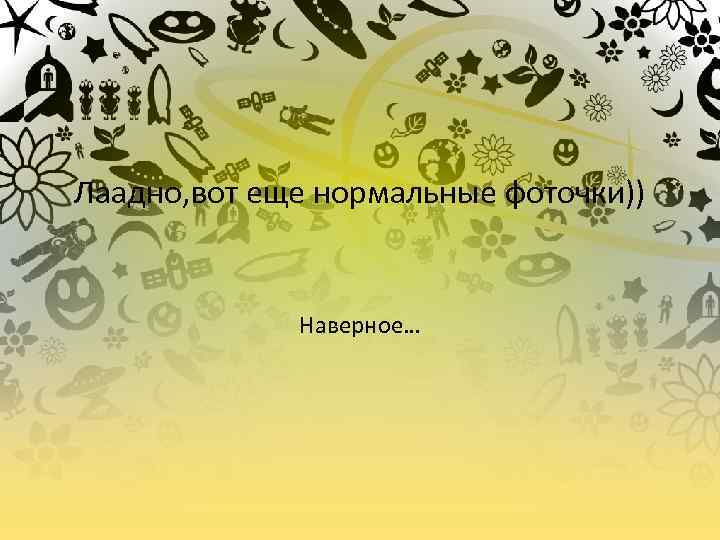 Лаадно, вот еще нормальные фоточки)) Наверное… 