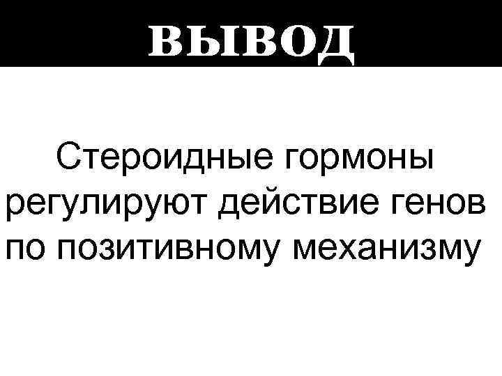 вывод Стероидные гормоны регулируют действие генов по позитивному механизму 