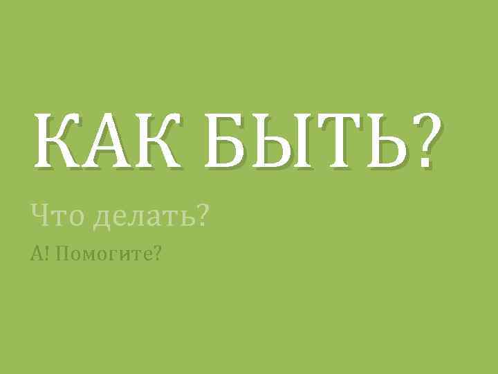 КАК БЫТЬ? Что делать? А! Помогите? 