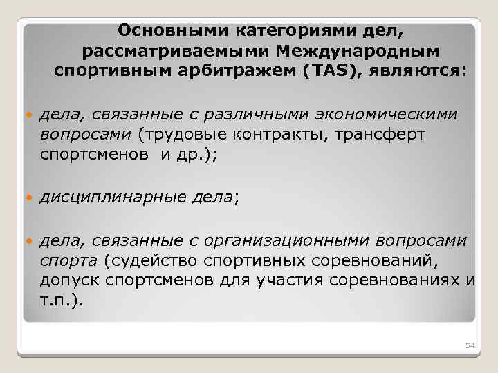 Основными категориями дел, рассматриваемыми Международным спортивным арбитражем (TAS), являются: дела, связанные с различными экономическими