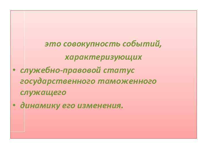 это совокупность событий, характеризующих • служебно-правовой статус государственного таможенного служащего • динамику его изменения.
