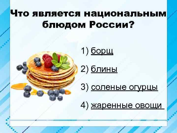 Что является национальным блюдом России? 1) борщ 2) блины 3) соленые огурцы 4) жаренные