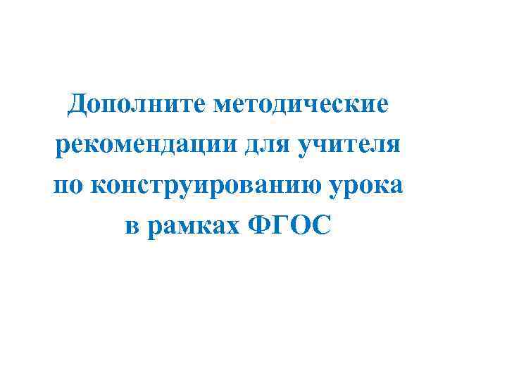 Дополните методические рекомендации для учителя по конструированию урока в рамках ФГОС 