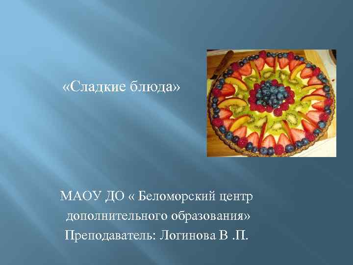  «Сладкие блюда» МАОУ ДО « Беломорский центр дополнительного образования» Преподаватель: Логинова В. П.