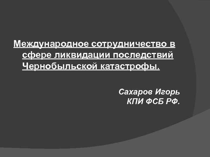 Международное сотрудничество в сфере ликвидации последствий Чернобыльской катастрофы. Сахаров Игорь КПИ ФСБ РФ. 