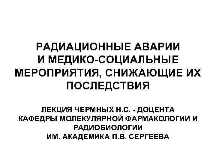 РАДИАЦИОННЫЕ АВАРИИ И МЕДИКО-СОЦИАЛЬНЫЕ МЕРОПРИЯТИЯ, СНИЖАЮЩИЕ ИХ ПОСЛЕДСТВИЯ ЛЕКЦИЯ ЧЕРМНЫХ Н. С. - ДОЦЕНТА