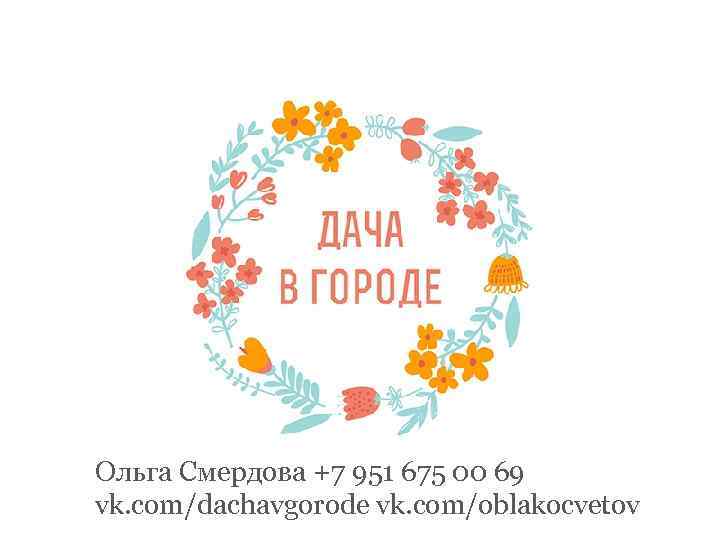 Ольга Смердова +7 951 675 00 69 vk. com/dachavgorode vk. com/oblakocvetov 