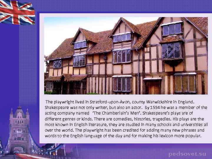 The playwright lived in Stratford-upon-Avon, county Warwickshire in England. Shakespeare was not only writer,