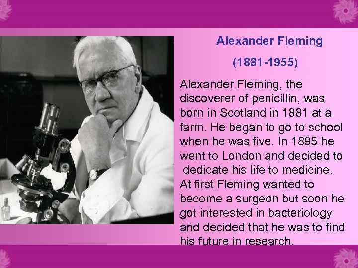 Alexander Fleming (1881 -1955) Alexander Fleming, the discoverer of penicillin, was born in Scotland