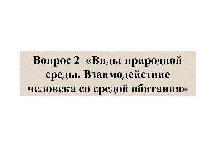 Вопрос 2 «Виды природной среды. Взаимодействие человека со средой обитания» 