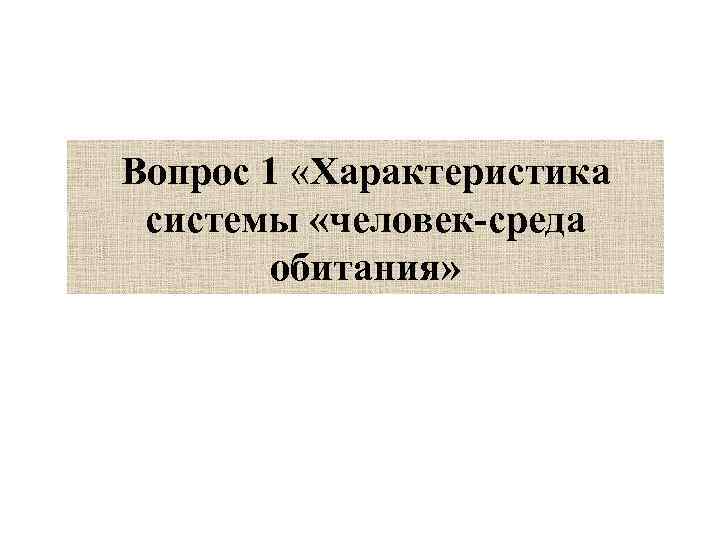 Вопрос 1 «Характеристика системы «человек-среда обитания» 