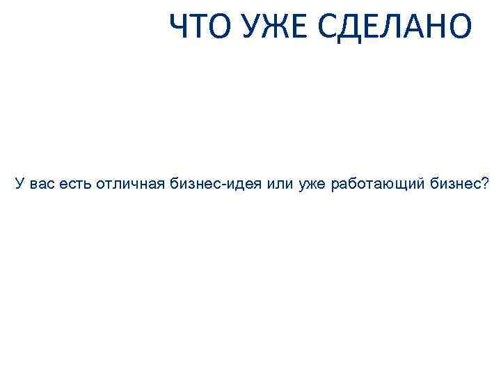 ЧТО УЖЕ СДЕЛАНО У вас есть отличная бизнес-идея или уже работающий бизнес? 