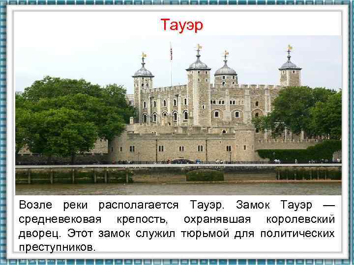 Тауэр Возле реки располагается Тауэр. Замок Тауэр — средневековая крепость, охранявшая королевский дворец. Этот