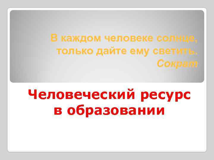 В каждом человеке солнце, только дайте ему светить. Сократ Человеческий ресурс в образовании 