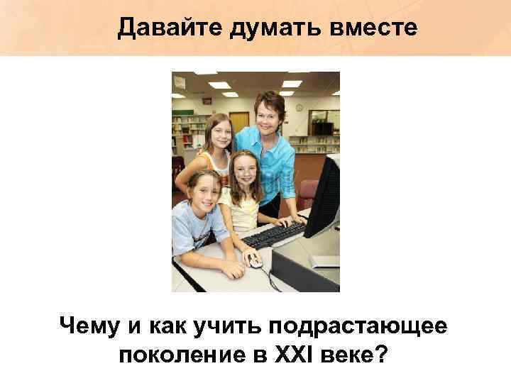 Давайте думать вместе Чему и как учить подрастающее поколение в XXI веке? 