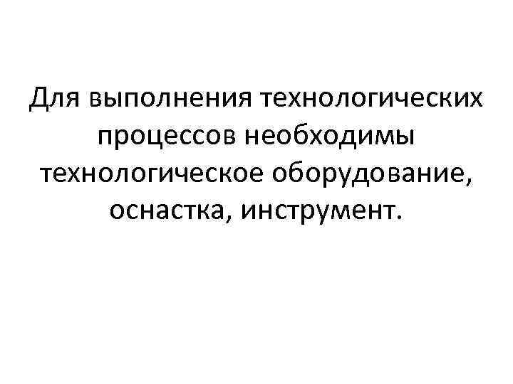 Для выполнения технологических процессов необходимы технологическое оборудование, оснастка, инструмент. 