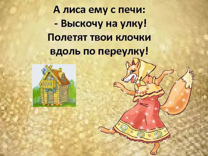 А лиса ему с печи: - Выскочу на улку! Полетят твои клочки вдоль по