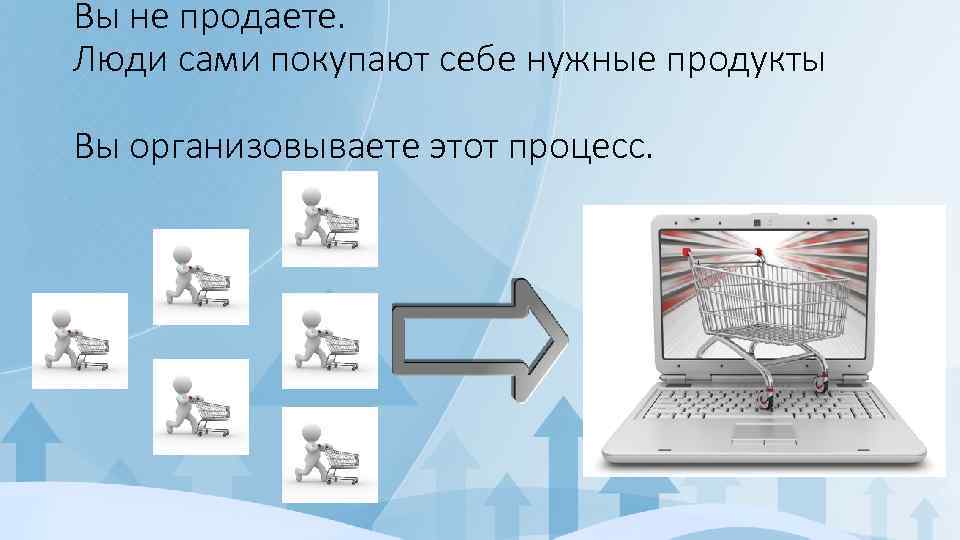 Вы не продаете. Люди сами покупают себе нужные продукты Вы организовываете этот процесс. 
