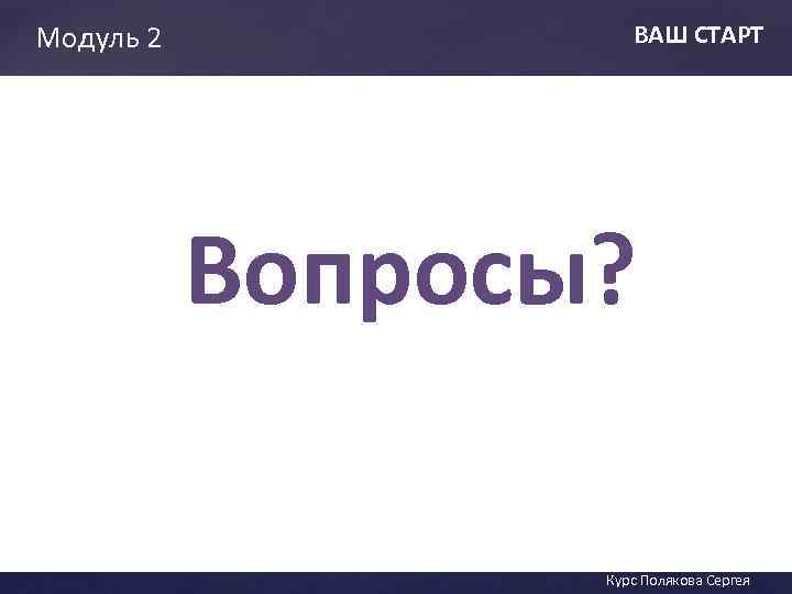 Модуль 2 ВАШ СТАРТ Вопросы? ВАШ СТАТ Курс Полякова Сергея 