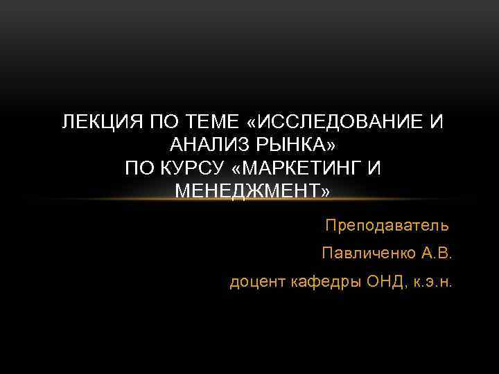 ЛЕКЦИЯ ПО ТЕМЕ «ИССЛЕДОВАНИЕ И АНАЛИЗ РЫНКА» ПО КУРСУ «МАРКЕТИНГ И МЕНЕДЖМЕНТ» Преподаватель Павличенко