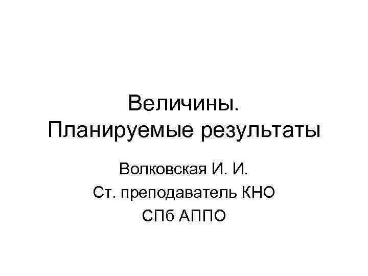 Величины. Планируемые результаты Волковская И. И. Ст. преподаватель КНО СПб АППО 