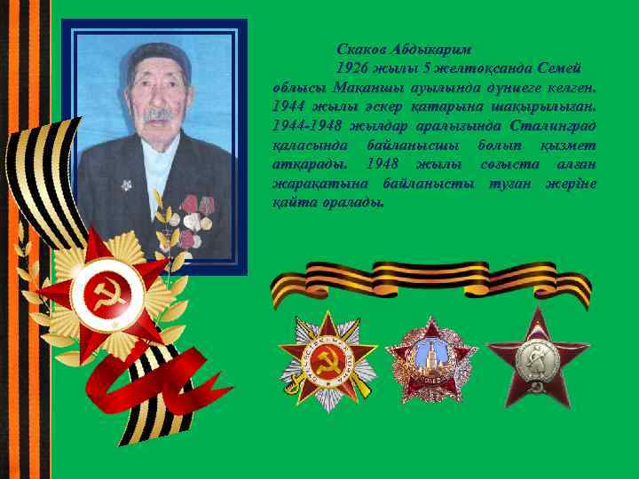 Скаков Абдыкарим 1926 жылы 5 желтоқсанда Семей облысы Мақаншы ауылында дүниеге келген. 1944 жылы