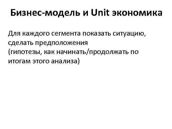 Бизнес-модель и Unit экономика Для каждого сегмента показать ситуацию, сделать предположения (гипотезы, как начинать/продолжать