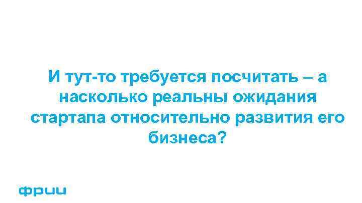 И тут-то требуется посчитать – а насколько реальны ожидания стартапа относительно развития его бизнеса?