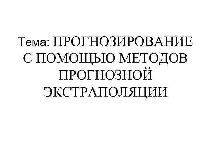 Тема: ПРОГНОЗИРОВАНИЕ С ПОМОЩЬЮ МЕТОДОВ ПРОГНОЗНОЙ ЭКСТРАПОЛЯЦИИ 