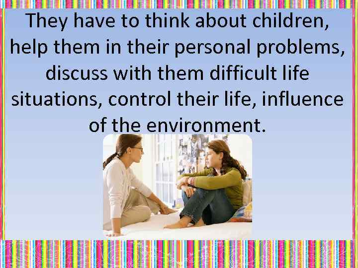 They have to think about children, help them in their personal problems, discuss with