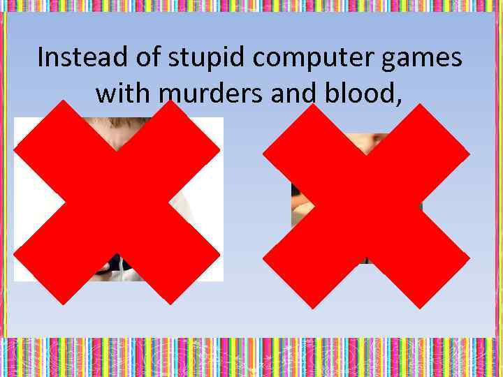 Instead of stupid computer games with murders and blood, 