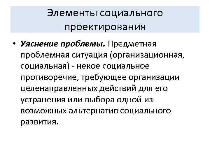 Элементы социального проектирования • Уяснение проблемы. Предметная проблемная ситуация (организационная, социальная) - некое социальное