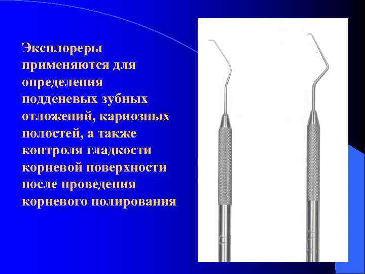 Эксплореры применяются для определения подденевых зубных отложений, кариозных полостей, а также контроля гладкости корневой