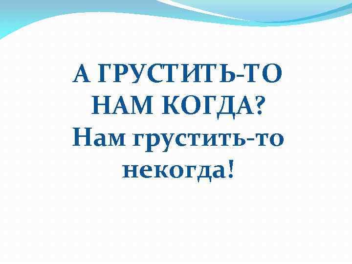 А ГРУСТИТЬ-ТО НАМ КОГДА? Нам грустить-то некогда! 